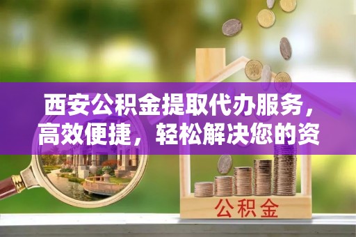宜州西安公积金提取代办服务，高效便捷，轻松解决您的资金需求