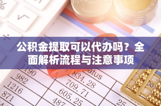 宜州公积金提取可以代办吗？全面解析流程与注意事项