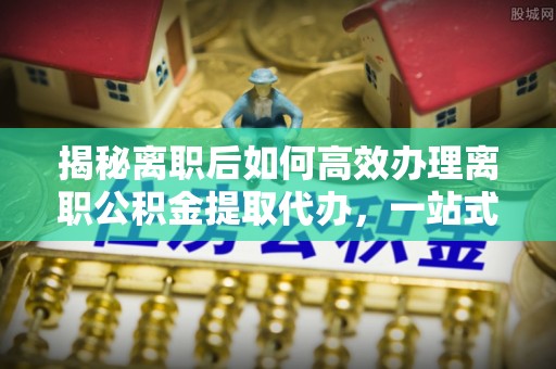 宜州揭秘离职后如何高效办理离职公积金提取代办，一站式服务全解析