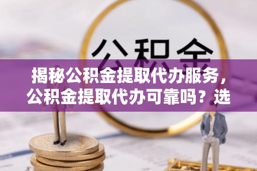 宜州揭秘公积金提取代办服务，公积金提取代办可靠吗？选择需谨慎