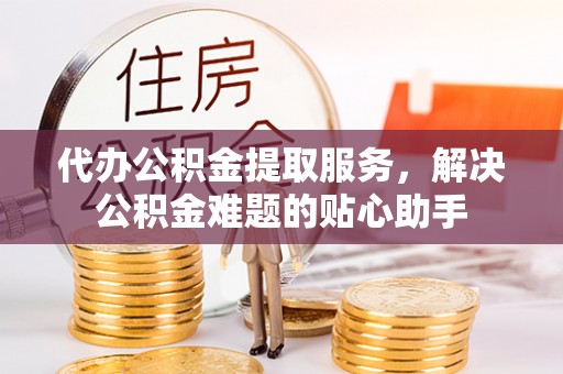 宜州代办公积金提取服务，解决公积金难题的贴心助手