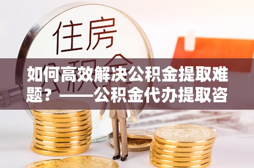 宜州如何高效解决公积金提取难题？——公积金代办提取咨询服务全解析