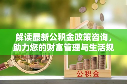 宜州解读最新公积金政策咨询，助力您的财富管理与生活规划