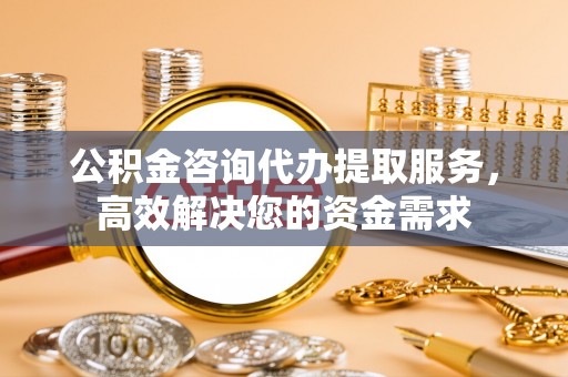 宜州公积金咨询代办提取服务，高效解决您的资金需求