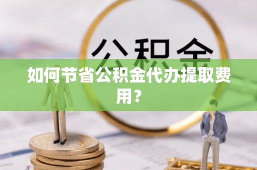 宜州如何节省公积金代办提取费用？